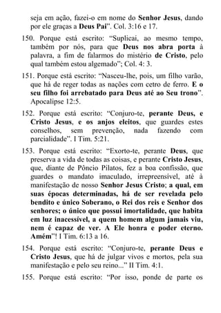 seja em ação, fazei-o em nome do Senhor Jesus, dando por ele graças a Deus Pai”. Col. 3:16 e 17. 
150. Porque está escrito: “Suplicai, ao mesmo tempo, também por nós, para que Deus nos abra porta à palavra, a fim de falarmos do mistério de Cristo, pelo qual também estou algemado”; Col. 4: 3. 
151. Porque está escrito: “Nasceu-lhe, pois, um filho varão, que há de reger todas as nações com cetro de ferro. E o seu filho foi arrebatado para Deus até ao Seu trono”. Apocalipse 12:5. 
152. Porque está escrito: “Conjuro-te, perante Deus, e Cristo Jesus, e os anjos eleitos, que guardes estes conselhos, sem prevenção, nada fazendo com parcialidade”. I Tim. 5:21. 
153. Porque está escrito: “Exorto-te, perante Deus, que preserva a vida de todas as coisas, e perante Cristo Jesus, que, diante de Pôncio Pilatos, fez a boa confissão, que guardes o mandato imaculado, irrepreensível, até à manifestação de nosso Senhor Jesus Cristo; a qual, em suas épocas determinadas, há de ser revelada pelo bendito e único Soberano, o Rei dos reis e Senhor dos senhores; o único que possui imortalidade, que habita em luz inacessível, a quem homem algum jamais viu, nem é capaz de ver. A Ele honra e poder eterno. Amém”! I Tim. 6:13 a 16. 
154. Porque está escrito: “Conjuro-te, perante Deus e Cristo Jesus, que há de julgar vivos e mortos, pela sua manifestação e pelo seu reino...” II Tim. 4:1. 
155. Porque está escrito: “Por isso, ponde de parte os  