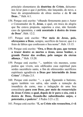 princípio elementares da doutrina de Cristo, deixemo- nos levar para o que é perfeito, não lançando, de novo, a base do arrependimento de obras mortas e da fé em Deus...” Heb. 6:1. 
156. Porque está escrito: “olhando firmemente para o Autor e Consumador da fé, Jesus, o qual, em troca da alegria que lhe estava proposta, suportou a cruz, não fazendo caso da ignomínia, e está assentado à destra do trono de Deus”. Heb. 12:2. 
157. Porque está escrito: “Por meio de Jesus, pois, ofereçamos a Deus, sempre, sacrifício de louvor, que é o fruto de lábios que confessam o Seu nome”. Heb. 13:15. 
158. Porque está escrito: “Ora, o Deus da paz, que tornou a trazer dentre os mortos a Jesus, nosso Senhor, o grande Pastor das ovelhas, pelo sangue da eterna aliança...” Heb. 13:20. 
159. Porque está escrito: “... também vós mesmos, como pedras que vivem, sois edificados casa espiritual para serdes sacerdócio santo, a fim de oferecerdes sacrifícios espirituais agradáveis a Deus por intermédio de Jesus Cristo”. I Pedro 2:5. 
160. Porque está escrito: “... a qual, figurando o batismo, agora também vos salva, não sendo a remoção da imundícia da carne, mas a indagação de uma boa consciência para com Deus, por meio da ressurreição de Jesus Cristo; o qual, depois de ir para o céu, está à destra de Deus, ficando-lhe subordinados anjos, e potestades, e poderes”. I Pedro 3:21 e 22. 
161. Porque está escrito: “E, se Cristo não ressuscitou, é vã  