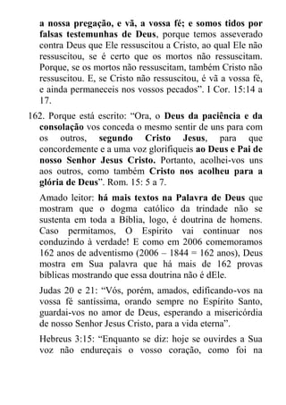 a nossa pregação, e vã, a vossa fé; e somos tidos por falsas testemunhas de Deus, porque temos asseverado contra Deus que Ele ressuscitou a Cristo, ao qual Ele não ressuscitou, se é certo que os mortos não ressuscitam. Porque, se os mortos não ressuscitam, também Cristo não ressuscitou. E, se Cristo não ressuscitou, é vã a vossa fé, e ainda permaneceis nos vossos pecados”. I Cor. 15:14 a 17. 
162. Porque está escrito: “Ora, o Deus da paciência e da consolação vos conceda o mesmo sentir de uns para com os outros, segundo Cristo Jesus, para que concordemente e a uma voz glorifiqueis ao Deus e Pai de nosso Senhor Jesus Cristo. Portanto, acolhei-vos uns aos outros, como também Cristo nos acolheu para a glória de Deus”. Rom. 15: 5 a 7. 
Amado leitor: há mais textos na Palavra de Deus que mostram que o dogma católico da trindade não se sustenta em toda a Bíblia, logo, é doutrina de homens. Caso permitamos, O Espírito vai continuar nos conduzindo à verdade! E como em 2006 comemoramos 162 anos de adventismo (2006 – 1844 = 162 anos), Deus mostra em Sua palavra que há mais de 162 provas bíblicas mostrando que essa doutrina não é dEle. 
Judas 20 e 21: “Vós, porém, amados, edificando-vos na vossa fé santíssima, orando sempre no Espírito Santo, guardai-vos no amor de Deus, esperando a misericórdia de nosso Senhor Jesus Cristo, para a vida eterna”. 
Hebreus 3:15: “Enquanto se diz: hoje se ouvirdes a Sua voz não endureçais o vosso coração, como foi na  