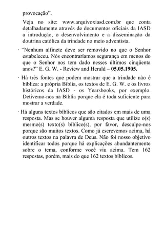 provocação”. 
Veja no site: www.arquivoxiasd.com.br que conta detalhadamente através de documentos oficiais da IASD a introdução, o desenvolvimento e a disseminação da doutrina católica da trindade no meio adventista. 
· “Nenhum alfinete deve ser removido no que o Senhor estabeleceu. Nós encontraríamos segurança em menos do que o Senhor nos tem dado nesses últimos cinqüenta anos?” E. G. W. - Review and Herald – 05.05.1905. 
· Há três fontes que podem mostrar que a trindade não é bíblica: a própria Bíblia, os textos de E. G. W. e os livros históricos da IASD - os Yearsbooks, por exemplo. Detivemo-nos na Bíblia porque ela é toda suficiente para mostrar a verdade. 
· Há alguns textos bíblicos que são citados em mais de uma resposta. Mas se houver alguma resposta que utilize o(s) mesmo(s) texto(s) bíblico(s), por favor, desculpe-nos porque são muitos textos. Como já escrevemos acima, há outros textos na palavra de Deus. Não foi nosso objetivo identificar todos porque há explicações abundantemente sobre o tema, conforme você viu acima. Tem 162 respostas, porém, mais do que 162 textos bíblicos. 
