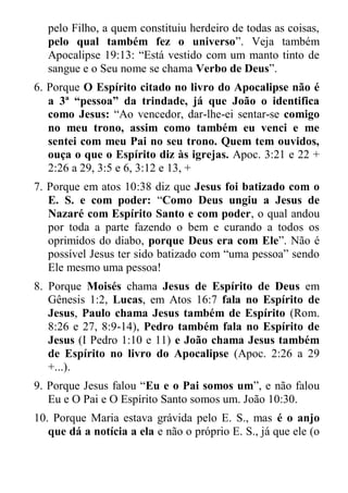 pelo Filho, a quem constituiu herdeiro de todas as coisas, pelo qual também fez o universo”. Veja também Apocalipse 19:13: “Está vestido com um manto tinto de sangue e o Seu nome se chama Verbo de Deus”. 
6. Porque O Espírito citado no livro do Apocalipse não é a 3ª “pessoa” da trindade, já que João o identifica como Jesus: “Ao vencedor, dar-lhe-ei sentar-se comigo no meu trono, assim como também eu venci e me sentei com meu Pai no seu trono. Quem tem ouvidos, ouça o que o Espírito diz às igrejas. Apoc. 3:21 e 22 + 2:26 a 29, 3:5 e 6, 3:12 e 13, + 
7. Porque em atos 10:38 diz que Jesus foi batizado com o E. S. e com poder: “Como Deus ungiu a Jesus de Nazaré com Espírito Santo e com poder, o qual andou por toda a parte fazendo o bem e curando a todos os oprimidos do diabo, porque Deus era com Ele”. Não é possível Jesus ter sido batizado com “uma pessoa” sendo Ele mesmo uma pessoa! 
8. Porque Moisés chama Jesus de Espírito de Deus em Gênesis 1:2, Lucas, em Atos 16:7 fala no Espírito de Jesus, Paulo chama Jesus também de Espírito (Rom. 8:26 e 27, 8:9-14), Pedro também fala no Espírito de Jesus (I Pedro 1:10 e 11) e João chama Jesus também de Espírito no livro do Apocalipse (Apoc. 2:26 a 29 +...). 
9. Porque Jesus falou “Eu e o Pai somos um”, e não falou Eu e O Pai e O Espírito Santo somos um. João 10:30. 
10. Porque Maria estava grávida pelo E. S., mas é o anjo que dá a notícia a ela e não o próprio E. S., já que ele (o  