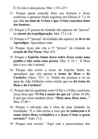 E. S.) não é uma pessoa. Mat. 1:18 a 25 + 
11. Porque quem concede dons aos homens é Jesus conforme o apóstolo Paulo registrou em Efésios 4: 7 a 16 que fala no dom de Cristo e que Cristo concedeu dons aos homens. 
12. Porque a 3ª pessoa da trindade não aparece em “pessoa” no monte da transfiguração. Mat. 17:1 a 8. 
13. Porque a 3ª “pessoa” da trindade não aparece no livro do Apocalipse. Apocalipse todo. 
14. Porque Jesus não cita a 3ª “pessoa” da trindade na oração do Pai Nosso. Mat. 6:9. 
15. Porque o Espírito Santo desce sobre Jesus como uma pomba e não como uma pessoa. Mat. 3: 16 + . E Deus não é ave, não é animal. 
16. Porque não existe o trono do Espírito Santo no apocalipse que cita apenas o trono de Deus e do Cordeiro (Apoc. 22:1 +): “Então me mostrou o rio da água da vida, brilhante como cristal, que sai do trono de Deus e do Cordeiro”. 
17. Porque não há igualdade entre O Pai e o Filho, conforme Jesus disse que “O Pai é maior do que eu” (João 14:28). E por que Jesus também disse: “Deus meu, Deus meu...” Mat. 27:46 + . 
18. Porque a salvação não é obra de uma trindade ou triunidade: “E a vida eterna é essa que te conheçam a ti como único Deus verdadeiro e a Jesus Cristo a quem enviaste?” João 17:3. 
19. Porque está escrito: “Aqui está a perseverança dos  