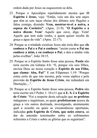 ordem dada por Jesus ou esquecerem-se dela. 
23. Porque o Apocalipse repetidamente mostra que O Espírito é Jesus, veja: “Então, veio um dos sete anjos que têm as sete taças cheias dos últimos sete flagelos e falou comigo, dizendo: Vem, mostrar-te-ei a noiva, a esposa do Cordeiro”. (Apoc. 21:9). “O Espírito e a noiva dizem: Vem! Aquele que ouve, diga: Vem! Aquele que tem sede venha, e quem quiser receba de graça a água da vida”. (Apoc. 22:17). 
24. Porque se a trindade existisse Jesus não teria dito que ele conhece o Pai e o Pai o conhece: “assim como o Pai me conhece a mim, e eu conheço o Pai; e dou a minha vida pelas ovelhas”. João 10:15. 
25. Porque se o Espírito Santo fosse uma pessoa, Paulo não teria escrito em Gálatas 4:6: “E, porque vós sois filhos, enviou Deus ao nosso coração o Espírito de seu Filho, que clama: Aba, Pai!” E em Filipenses 1:19: “Porque estou certo de que isto mesmo, pela vossa súplica e pela provisão do Espírito de Jesus Cristo, me redundará em libertação,...”. 
26. Porque se o Espírito Santo fosse uma pessoa, Pedro não teria escrito em I Pedro 1: 10 e11 que o E. S. é o Espírito de Cristo: “Foi a respeito desta salvação que os profetas indagaram e inquiriram, os quais profetizaram acerca da graça a vós outros destinada, investigando, atentamente qual a ocasião ou quais as circunstâncias oportunas, indicadas pelo Espírito de Cristo, que neles estava, ao dar de antemão testemunho sobre os sofrimentos referentes a Cristo e sobre as glórias que os seguiriam”.  