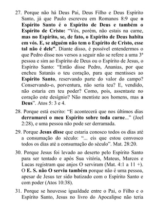 27. Porque não há Deus Pai, Deus Filho e Deus Espírito Santo, já que Paulo escreveu em Romanos 8:9 que o Espírito Santo é o Espírito de Deus e também o Espírito de Cristo: “Vós, porém, não estais na carne, mas no Espírito, se, de fato, o Espírito de Deus habita em vós. E, se alguém não tem o Espírito de Cristo, esse tal não é dele”. Diante disso, é possível entendermos o que Pedro disse nos versos a seguir não se refere a uma 3ª pessoa e sim ao Espírito de Deus ou o Espírito de Jesus, o Espírito Santo: “Então disse Pedro, Ananias, por que encheu Satanás o teu coração, para que mentisses ao Espírito Santo, reservando parte do valor do campo? Conservando-o, porventura, não seria teu? E, vendido, não estaria em teu poder? Como, pois, assentaste no coração este desígnio? Não mentiste aos homens, mas a Deus”. Atos 5: 3 e 4. 
28. Porque está escrito: “E acontecerá que nos últimos dias derramarei o meu Espírito sobre toda carne...” (Joel 2:28), e uma pessoa não pode ser derramada. 
29. Porque Jesus disse que estaria conosco todos os dias até a consumação do século: “... eis que estou convosco todos os dias até a consumação do século”. Mat. 28:20. 
30. Porque Jesus foi levado ao deserto pelo Espírito Santo para ser tentado e após Sua vitória, Mateus, Marcos e Lucas registram que anjos O serviram (Mat. 4:1 a 11 +). O E. S. não O serviu também porque não é uma pessoa, apesar de Jesus ter sido batizado com o Espírito Santo e com poder (Atos 10:38). 
31. Porque se houvesse igualdade entre o Pai, o Filho e o Espírito Santo, Jesus no livro do Apocalipse não teria  