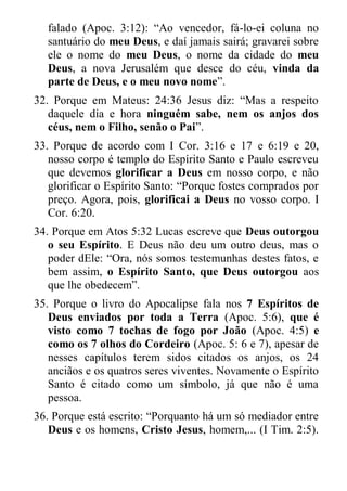 falado (Apoc. 3:12): “Ao vencedor, fá-lo-ei coluna no santuário do meu Deus, e daí jamais sairá; gravarei sobre ele o nome do meu Deus, o nome da cidade do meu Deus, a nova Jerusalém que desce do céu, vinda da parte de Deus, e o meu novo nome”. 
32. Porque em Mateus: 24:36 Jesus diz: “Mas a respeito daquele dia e hora ninguém sabe, nem os anjos dos céus, nem o Filho, senão o Pai”. 
33. Porque de acordo com I Cor. 3:16 e 17 e 6:19 e 20, nosso corpo é templo do Espírito Santo e Paulo escreveu que devemos glorificar a Deus em nosso corpo, e não glorificar o Espírito Santo: “Porque fostes comprados por preço. Agora, pois, glorificai a Deus no vosso corpo. I Cor. 6:20. 
34. Porque em Atos 5:32 Lucas escreve que Deus outorgou o seu Espírito. E Deus não deu um outro deus, mas o poder dEle: “Ora, nós somos testemunhas destes fatos, e bem assim, o Espírito Santo, que Deus outorgou aos que lhe obedecem”. 
35. Porque o livro do Apocalipse fala nos 7 Espíritos de Deus enviados por toda a Terra (Apoc. 5:6), que é visto como 7 tochas de fogo por João (Apoc. 4:5) e como os 7 olhos do Cordeiro (Apoc. 5: 6 e 7), apesar de nesses capítulos terem sidos citados os anjos, os 24 anciãos e os quatros seres viventes. Novamente o Espírito Santo é citado como um símbolo, já que não é uma pessoa. 
36. Porque está escrito: “Porquanto há um só mediador entre Deus e os homens, Cristo Jesus, homem,... (I Tim. 2:5).  