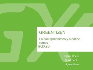 #GX23
GREENTIZEN
Lo que aprendimos y a dónde
vamos
Sylvia Chebi
#greentizen
@sylchebi
 