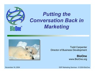 Putting the
                    Conversation Back in
                        Marketing


                                             Todd Carpenter
                           Director of Business Development

                                                       BioOne
                                             www.BioOne.org


November 16, 2004                 SSP Marketing Seminar - © 2004 BioOne
 