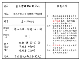 處所 臺北市鵬程啟能中心 服勤內容
地址 臺北市松山區健康路399號6樓
（一）協助照顧院生及安全維護：
心智障礙者之日常生活照顧、
協同就醫服務、臨時照顧、
協助復健等照顧工作。
（二）電腦維修及文書處理：
協助公文傳遞及相關文書處
理等事項、協助處理一般行
政業務、協助行政庶務工作、
相關設備維修、其他臨時指
派相關業務之輔助性勤務、
協助辦理替代役相關行政業
務。
（三）外出勤務：協助採購、搬運
物資等庶務。
（四）其他總務、主管臨時交辦指
派之輔助性業務。
對象 身心障礙者
住宿地
點 周休二日，雅房1人一間
休假方
式 同上
服、
備勤
時間
服勤 08:00~17:00
早點名 07:00
晚點名 21:00
開伙 自由搭伙(每月2400元)
 