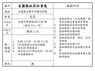 處所 宜蘭縣政府社會處 服勤內容
地址 宜蘭縣宜蘭市同慶街95號
1. 協助收發文、公文傳遞、檔
案及相關文書處理等事項
2. 協助值勤及管制有關業務
3. 協助處理一般行政業務
4. 協助辦理各類活動
5. 協助相關設備維修
6. 協助環境清潔、綠化、美化
及維護
7. 協助行政庶務工作
8. 協助辦理替代役相關行政業
務
9. 其他臨時指派相關業務之輔
助性勤務
對象 民眾
住宿地
點
宜蘭市農權路3段11巷1號
(雅房 9人一間)
休假方
式 周休二日
服、
備勤
時間
1. 8:00-12:00，13:30-17:30
2. 19:30前要回到宿舍備勤
3. 每天20:30晚點名。
4. 週日晚上19:30分收假，20:30
分直接晚點名
開伙 無
 