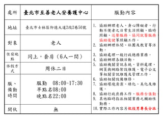 處所 臺北市至善老人安養護中心 服勤內容
地址 臺北市士林區仰德大道2段2巷50號 1. 協助辦理老人、身心障礙者、行
動不便者之日常生活照顧、臨時
照顧、送餐服務、協同就醫服務、
協助復健等照顧工作。
2. 協助辦理休閒、社團及教育等活
動。
3. 協助處理一般行政總務業務。
4. 協助辦理各類活動。
5. 協助機關資訊系統、資料處理、
網頁與網路架設維護、電子公文
等相關資訊維護及管理工作。
6. 協助相關設備維修。
7. 協助環境清潔、綠化、美化及維
護。
8. 協助行政庶務工作、服務台值勤。
9. 其他臨時指派相關業務之輔助性
勤務。
10.實際工作內容另依役男專長分派。
對象 老人
住宿地
點 同上，套房（6人一間）
休假方
式 周休二日
服、
備勤
時間
服勤 08:00~17:30
早點名08:00
晚點名22:00
開伙 無
 