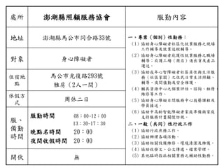 處所 澎湖縣照顧服務協會 服勤內容
地址 澎湖縣馬公市同合路33號 ㄧ、專案（個別）性勤務：
（1）協助身心障礙者社區化就業服務之現場
工作輔導及就業追蹤輔導。
（2）協助身心障礙者庇護性就業服務之職場
輔導；庇護工場（商店）進出貨及產品
運送。
（3）協助成年心智障礙者社區居住與生活服
務（社區家園）之住民日常生活照顧、
輔導、夜間值勤及安全維護。
（4）輔具資源中心之個案評估、諮詢、租借、
維修等工作。
（5）協助身心障礙日間服務中心技藝課程及
學員接送。
（6）協助中高齡智能障礙者家庭準備與家庭
支持服務計畫關懷訪視。
二、一般（共同）性行政工作
（1）協助行政庶務工作。
（2）協助辦理各項活動。
（3）協助相關設備維修、環境清潔及維護。
（4）協助收發文、公文傳遞、檔案管理。
(5) 其他臨時指派相關業務之輔助性勤務。
對象 身心障礙者
住宿地
點
馬公市光復路293號
雅房（2人一間）
休假方
式
周休二日
服、
備勤
時間
服勤時間 08：00-12：00
13：30-17：30
晚點名時間 20：00
夜間收假時間 20：00
開伙 無
 