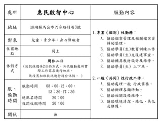 處所 惠民啟智中心 服勤內容
地址 澎湖縣馬公市六合路41巷3號
1.專業（個別）性勤務：
A. 協助個案管理及相關檔案資
料的整理。
B. 協助學員(生)教育訓練工作。
C. 協助學員(生)支復建事宜。
D. 協助輔具教材設計及維修。
E. 協助學員(生) 上下車。
2.一般（共同）性行政工作：
A. 協助處理一般 行政業務。
B. 協助辦理各類活動。
C. 協助相關設備維修。
D. 協助環境清潔、綠化、美化
及維護。
對象 兒童、青少年、身心障礙者
住宿地
點
同上
休假方
式
周休二日
(放假採週休2日的方式。另依服勤處所實
際工作需求進行加班。
依役男加班狀況進行返台休假。 )
服、
備勤
時間
服勤時間 08：00-12：00，
13：30-17：30
晚點名時間 20：00
夜間收假時間 20：00
開伙 無
 