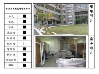 私立天主教晨曦發展中心
冷氣 ■
電視 ■
冰箱 ■
洗衣機 ■
烘衣機 ■
脫水機 □
電風扇 ■
飲水機 ■
運動設施 ■
網路 ■
環
境
照
片
宿
舍
照
片
 