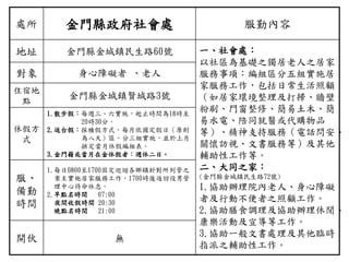 處所 金門縣政府社會處 服勤內容
地址 金門縣金城鎮民生路60號 一、社會處：
以社區為基礎之獨居老人之居家
服務事項：編組區分五組實施居
家服務工作，包括日常生活照顧
（如居家環境整理及打掃、牆壁
粉刷、門窗整修、簡易土木、簡
易水電、陪同就醫或代購物品
等）、精神支持服務（電話問安、
關懷訪視、文書服務等）及其他
輔助性工作等。
二、大同之家：
(金門縣金城鎮民生路72號)
1.協助辦理院內老人、身心障礙
者及行動不便者之照顧工作。
2.協助膳食調理及協助辦理休閒、
康樂活動及宣導等工作。
3.協助一般文書處理及其他臨時
指派之輔助性工作。
對象 身心障礙者 、老人
住宿地
點
金門縣金城鎮賢城路3號
休假方
式
1.散步假：每週三、六實施，起止時間為18時至
20時30分。
2.返台假：採積假方式，每月依國定假日（原則
為八天）區，分三組實施，並於上月
排定當月休假編組表。
3.金門籍或當月在金休假者：週休二日。
服、
備勤
時間
1.每日0800至1700固定巡迴各鄉鎮針對所列管之
案主實施居家服務工作，1700時後返回役男管
理中心待命休息。
2.早點名時間 07:00
夜間收假時間 20:30
晚點名時間 21:00
開伙 無
 