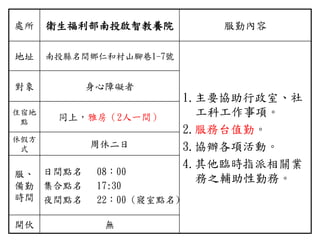 處所 衛生福利部南投啟智教養院 服勤內容
地址 南投縣名間鄉仁和村山腳巷1-7號
1.主要協助行政室、社
工科工作事項。
2.服務台值勤。
3.協辦各項活動。
4.其他臨時指派相關業
務之輔助性勤務。
對象 身心障礙者
住宿地
點
同上，雅房（2人一間）
休假方
式
周休二日
服、
備勤
時間
日間點名 08：00
集合點名 17:30
夜間點名 22：00 (寢室點名)
開伙 無
 