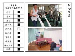 大甲區
家庭福利服務中心
冷氣 ■
電視 ■
冰箱 ■
洗衣機 ■
烘衣機 □
脫水機 ■
電風扇 ■
飲水機 ■
運動設施 ■
網路 ■
宿
舍
照
片
 