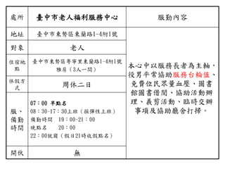 處所 臺中市老人福利服務中心 服勤內容
地址 臺中市東勢區東蘭路1-4附1號
本心中以服務長者為主軸，
役男平常協助服務台輪值、
免費位民眾量血壓、圖書
館圖書借閱、協助活動辦
理、義剪活動、臨時交辦
事項及協助廳舍打掃。
對象 老人
住宿地
點
臺中市東勢區粵寧里東蘭路1-4附1號
雅房（3人一間）
休假方
式 周休二日
服、
備勤
時間
07：00 早點名
08：30-17：30上班（採彈性上班）
備勤時間 19：00-21：00
晚點名 20：00
22：00就寢（假日21時收假點名）
開伙 無
 