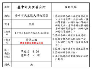 處所 臺中市大里區公所 服勤內容
地址 臺中市大里區大新街36號 1.協助辦理各項社政申請案收件
（含社會救濟、社會福利、健
保等業務，如領取身心障礙手
冊鑑定表、身障手冊核換補發、
各項補助案件收件、辦理健保
加退保等服務）。
2.協助各項社政資訊系統建檔。
3.協助管理大新社區活動中心
（如開門、關門、及清潔工作
等）。
4.協助公文傳遞等相關文書處理。
5.協助辦理各類活動。
6.其他臨時指派業務相關之輔助
性勤務。
對象 民眾
住宿地
點
臺中市大里區新興路99巷16弄56號
休假方
式
周休二日
總清查期間需配合加班
服、
備勤
時間
早點名 8:00
晚點名 21:00
開伙 無
 