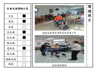 社會局無障礙之家
冷氣 ■
電視 ■
冰箱 □
洗衣機 ■
烘衣機 ■
脫水機 □
電風扇 ■
飲水機 □
運動設施 □
網路 □
環
境
照
片
協助高齡專區身障家民照護工作
協助復健課程
 