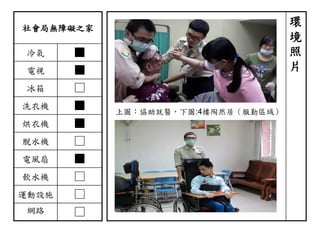 社會局無障礙之家
冷氣 ■
電視 ■
冰箱 □
洗衣機 ■
烘衣機 ■
脫水機 □
電風扇 ■
飲水機 □
運動設施 □
網路 □
環
境
照
片
上圖：協助就醫，下圖:4樓陶然居（服勤區域）
 