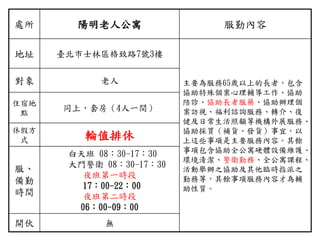處所 陽明老人公寓 服勤內容
地址 臺北市士林區格致路7號3樓
主要為服務65歲以上的長者，包含
協助特殊個案心理輔導工作、協助
陪診、協助長者服藥、協助辦理個
案訪視、福利諮詢服務、轉介、復
健及日常生活照顧等機構外展服務、
協助採買（補貨、發貨）事宜，以
上這些事項是主要服務內容。其餘
事項包含協助全公寓硬體設備維護、
環境清潔、警衛勤務、全公寓課程、
活動舉辦之協助及其他臨時指派之
勤務等，其餘事項服務內容才為輔
助性質。
對象 老人
住宿地
點
同上，套房（4人一間）
休假方
式 輪值排休
服、
備勤
時間
白天班 08：30-17：30
大門警衛 08：30-17：30
夜班第一時段
17：00-22：00
夜班第二時段
06：00-09：00
開伙 無
 