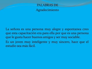 PALABRAS DE
Agradecimiento
La señora es una persona muy alegre y espontanea creo
que esta capacitación era para ella por que es una persona
que le gusta hacer buenos amigos y ser muy sociable.
Es un joven muy inteligente y muy sincero, hace que el
estudio sea más fácil.
 