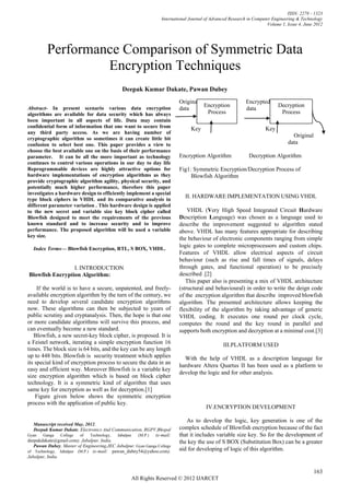 ISSN: 2278 – 1323
                                                                 International Journal of Advanced Research in Computer Engineering & Technology
                                                                                                                      Volume 1, Issue 4, June 2012




         Performance Comparison of Symmetric Data
                  Encryption Techniques
                                              Deepak Kumar Dakate, Pawan Dubey
                                                                        Original                          Encrypted
Abstract- In present scenario various data encryption
                                                                                  Encryption                               Decryption
                                                                         data                              data
algorithms are available for data security which has always                        Process                                  Process
been important in all aspects of life. Data may contain
confidential form of information that one want to secure from                  Key                                   Key
any third party access. As we are having number of
cryptographic algorithm so sometimes it can create little bit
                                                                                                                                  Original
confusion to select best one. This paper provides a view to                                                                     data
choose the best available one on the basis of their performance
parameter. It can be all the more important as technology                Encryption Algorithm               Decryption Algorithm
continues to control various operations in our day to day life
Reprogrammable devices are highly attractive options for                 Fig1: Symmetric Encryption/Decryption Process of
hardware implementations of encryption algorithms as they                     Blowfish Algorithm
provide cryptographic algorithm agility, physical security, and
potentially much higher performance, therefore this paper
investigates a hardware design to efficiently implement a special
type block ciphers in VHDL and its comparative analysis in
                                                                            II. HARDWARE IMPLEMENTATION USING VHDL
different parameter variation . This hardware design is applied
to the new secret and variable size key block cipher called                  VHDL (Very High Speed Integrated Circuit Hardware
Blowfish designed to meet the requirements of the previous               Description Language) was chosen as a language used to
known standard and to increase security and to improve                   describe the improvement suggested to algorithm stated
performance. The proposed algorithm will be used a variable              above. VHDL has many features appropriate for describing
key size.
                                                                         the behaviour of electronic components ranging from simple
  Index Terms— Blowfish Encryption, RTL, S BOX, VHDL.
                                                                         logic gates to complete microprocessors and custom chips.
                                                                         Features of VHDL allow electrical aspects of circuit
                                                                         behaviour (such as rise and fall times of signals, delays
                 I. INTRODUCTION                                         through gates, and functional operation) to be precisely
Blowfish Encryption Algorithm:                                           described .[2]
                                                                            This paper also is presenting a mix of VHDL architecture
     If the world is to have a secure, unpatented, and freely-           (structural and behavioural) in order to write the deign code
available encryption algorithm by the turn of the century, we            of the encryption algorithm that describe improved blowfish
need to develop several candidate encryption algorithms                  algorithm. The presented architecture allows keeping the
now. These algorithms can then be subjected to years of                  flexibility of the algorithm by taking advantage of generic
public scrutiny and cryptanalysis. Then, the hope is that one            VHDL coding. It executes one round per clock cycle,
or more candidate algorithms will survive this process, and              computes the round and the key round in parallel and
can eventually become a new standard.                                    supports both encryption and decryption at a minimal cost.[3]
   Blowfish, a new secret-key block cipher, is proposed. It is
a Feistel network, iterating a simple encryption function 16                                    III.PLATFORM USED
times. The block size is 64 bits, and the key can be any length
up to 448 bits. Blowfish is security treatment which applies               With the help of VHDL as a description language for
its special kind of encryption process to secure the data in an
                                                                         hardware Altera Quartus II has been used as a platform to
easy and efficient way. Moreover Blowfish is a variable key
                                                                         develop the logic and for other analysis.
size encryption algorithm which is based on block cipher
technology. It is a symmetric kind of algorithm that uses
same key for encryption as well as for decryption.[1]
    Figure given below shows the symmetric encryption
process with the application of public key.
                                                                                       IV.ENCRYPTION DEVELOPMENT

                                                                            As to develop the logic, key generation is one of the
   Manuscript received May, 2012.
   Deepak Kumar Dakate, Electronics And Communication, RGPV,Bhopal       complex schedule of Blowfish encryption because of the fact
Gyan   Ganga    College  of   Technology, Jabalpur   (M.P.)  (e-mail:    that it includes variable size key. So for the development of
deepakdakate@gmail.com). Jabalpur, India.                                the key the use of S BOX (Substitution Box) can be a greater
   Pawan Dubey, Master of Engineering,JEC Jabalpur. Gyan Ganga College
of Technology, Jabalpur (M.P.) (e-mail: pawan_dubey54@yahoo.com).
                                                                         aid for developing of logic of this algorithm.
Jabalpur, India


                                                                                                                                             163
                                                  All Rights Reserved © 2012 IJARCET
 
