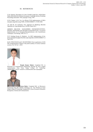 ISSN: 2278 – 1323
                                                                    International Journal of Advanced Research in Computer Engineering & Technology
                                                                                                                         Volume 1, Issue 4, June 2012


                        III. REFERENCES


[1] B. Schneier, Description of a New Variable-Length Key, 64-Bit Block
Cipher (Blowfish),Fast Software Encryption, Cambridge Security Workshop
Proceedings (December 1993), Springer-Verlag, 1994

[2] M. Thaduri, S.-M. Yoo, An efficient VLSI implementation of IDEA
encryption algorithm using VHDL, SCIENCEDIRECT ,5 JUNE 2004

.[3] Afaf M. Ali Al-Neaimi, New Approach for Modifying Blowfish
Algorithm by Using Multiple Keys, IJCSNS, March 2011.

[4]NIKOS SKLAVOS, ALEXANDROS PAPAKONSTANTINOU,
SPYROS THEOHARIS and ODYSSEAS KOUFOPAVLOU, Low-power
Implementation of an Encryption/DecryptionSystem with Asynchronous
Techniques, VLSI Design, 2002 Vol. 15

[5] P. Karthigai Kumar, K. Baskaran , An ASIC implementation of low
power and high throughput blowfish crypto algorithm ,SCIENCEDIRECT ,6
April 2010.

[6] M. STRACHACKI and S. SZCZEPAŃSKI, Power equalization of AES
FPG Aimplementation, bulletin of the polish academy of sciences technical
sciences, Vol. 58, No. 1, 2010




                         Deepak Kumar Dakate: Completed B.E. in
Electronics & Communication Engineering. Pursuing M. tech in digital
communication from Gyan Ganga College Of Technology
,Jabalpur(M.P.).Area of research is communication and cryptography




                        Pawan Dubey: Completed M.E. in Microwave
Engineering from JEC Jabalpur. Working as an Asst. Professor at Gyan
Ganga College Of Technology ,Jabalpur(M.P.).Area of research is Biometric
Recognition, Antenna and Communication




                                                                                                                                                166
 