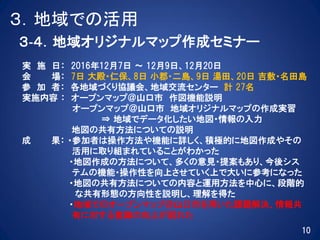 ３．地域での活用
３‐４．地域オリジナルマップ作成セミナー
実 施 日： 2016年12月7日 ～ 12月9日、12月20日
会 場： 7日 大殿・仁保、8日 小郡・二島、9日 湯田、20日 吉敷・名田島
参 加 者： 各地域づくり協議会、地域交流センター 計 27名
実施内容 ： オープンマップ＠山口市 作図機能説明
オープンマップ＠山口市 地域オリジナルマップの作成実習
⇒ 地域でデータ化したい地図・情報の入力
地図の共有方法についての説明
成 果： ・参加者は操作方法や機能に詳しく、積極的に地図作成やその
活用に取り組まれていることがわかった
・地図作成の方法について、多くの意見・提案もあり、今後シス
テムの機能・操作性を向上させていく上で大いに参考になった
・地図の共有方法についての内容と運用方法を中心に、段階的
な共有形態の方向性を説明し、理解を得た
・地域でのオープンマップ＠山口市を用いた課題解決、情報共
有に対する意識の向上が図れた
10
 