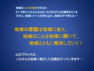 地域は人々の生活そのもの
そこで受け入れられるものこそが広がりと永続性をもてる
だから、地域にツールを持ち込み、地域の中で考える・・・
地域の課題は地域にあり、
地域のことは地域に聞いて、
地域とともに解決していく！
山口ブロックは、
これからも地域に根ざした活動を行っていきます･･･
 