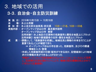 ３．地域での活用
３‐３．自治会・自主防災訓練
実 施 日： 2016年10月15日 ～ 10月16日
会 場： 氷上公民館
参 加 者： 氷上自主防災会班長・防災員 15日･･･21名、16日･･･33名
実施内容 ： オープンマップ＠山口市 基本操作説明
オープンマップ＠山口市 実習
活用体験１：氷上地区の災害時の危険箇所と属性を地図上にプロット
活用体験２：地域の要援護者の住所・属性を地図上にプロット
成 果 ： ・課題として、「危険箇所を把握し、地域住民と情報の共有を行うことが
重要である」ことが確認できた
⇒ オープンマップ＠山口市を使った、危険箇所、及びその関連
情報を入力・管理
・作成した危険箇所図の印刷・配布ができるほか、記憶媒体により地域
内での情報共有ができることが分かった
今後オープンマップを自治会のコミュニケーション・ツールとして活用
し、住民間の交流を深めていくことで、地域の防災意識を向上させて
いきたい（主催者談）
８
 