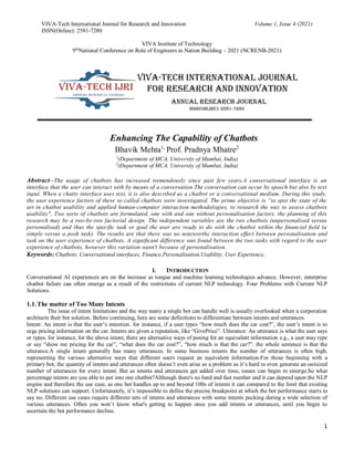VIVA-Tech International Journal for Research and Innovation Volume 1, Issue 4 (2021)
ISSN(Online): 2581-7280
VIVA Institute of Technology
9th
National Conference on Role of Engineers in Nation Building – 2021 (NCRENB-2021)
1
Enhancing The Capability of Chatbots
Bhavik Mehta1,
Prof. Pradnya Mhatre2
1
(Department of MCA, University of Mumbai, India)
2
(Department of MCA, University of Mumbai, India)
Abstract--The usage of chatbots has increased tremendously since past few years.A conversational interface is an
interface that the user can interact with by means of a conversation.The conversation can occur by speech but also by text
input. When a chatty interface uses text, it is also described as a chatbot or a conversational medium. During this study,
the user experience factors of these so called chatbots were investigated. The prime objective is “to spot the state of the
art in chatbot usability and applied human-computer interaction methodologies, to research the way to assess chatbots
usability". Two sorts of chatbots are formulated, one with and one without personalisation factors. the planning of this
research may be a two-by-two factorial design. The independent variables are the two chatbots (unpersonalised versus
personalised) and thus the speciﬁc task or goal the user are ready to do with the chatbot within the ﬁnancial ﬁeld (a
simple versus a posh task). The results are that there was no noteworthy interaction eﬀect between personalisation and
task on the user experience of chatbots. A signiﬁcant diﬀerence was found between the two tasks with regard to the user
experience of chatbots, however this variation wasn't because of personalisation.
Keywords: Chatbots, Conversational interfaces, Finance,Personalisation,Usability, User Experience,
I. INTRODUCTION
Conversational AI experiences are on the increase as tongue and machine learning technologies advance. However, enterprise
chatbot failure can often emerge as a result of the restrictions of current NLP technology. Four Problems with Current NLP
Solutions.
1.1.The matter of Too Many Intents
The issue of intent limitations and the way many a single bot can handle well is usually overlooked when a corporation
architects their bot solution. Before continuing, here are some definitions to differentiate between intents and utterances.
Intent: An intent is that the user’s intention. for instance, if a user types “how much does the car cost?”, the user’s intent is to
urge pricing information on the car. Intents are given a reputation, like “GivePrice”. Utterance: An utterance is what the user says
or types. for instance, for the above intent, there are alternative ways of posing for an equivalent information e.g., a user may type
or say “show me pricing for the car”, “what does the car cost?”, “how much is that the car?”. the whole sentence is that the
utterance.A single intent generally has many utterances. In some business intents the number of utterances is often high,
representing the various alternative ways that different users request an equivalent information.For those beginning with a
primary bot, the quantity of intents and utterances often doesn’t even arise as a problem as it’s hard to even generate an outsized
number of utterances for every intent. But as intents and utterances get added over time, issues can begin to emerge.So what
percentage intents are you able to put into one chatbot?Although there's no hard and fast number and it can depend upon the NLP
engine and therefore the use case, as one bot handles up to and beyond 100s of intents it can compared to the limit that existing
NLP solutions can support. Unfortunately, it’s impossible to define the precise breakpoint at which the bot performance starts to
say no. Different use cases require different sets of intents and utterances with some intents packing during a wide selection of
various utterances. Often you won’t know what's getting to happen once you add intents or utterances, until you begin to
ascertain the bot performance decline.
 