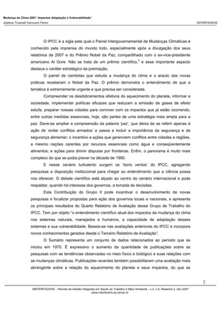 Mudança do Clima 2007: Impactos Adaptação e Vulnerabilidade 1
Josilene Ticianelli Vannuzini Ferrer INTERFACEHS
2
©INTERFACEHS – Revista de Gestão Integrada em Saúde do Trabalho e Meio Ambiente - v.2, n.5, Resenha 2, dez 2007
www.interfacehs.sp.senac.br
O IPCC é a sigla pela qual o Painel Intergovernamental de Mudanças Climáticas é
conhecido pela imprensa do mundo todo, especialmente após a divulgação dos seus
relatórios de 2007 e do Prêmio Nobel da Paz, compartilhado com o ex-vice-presidente
americano Al Gore. Não se trata de um prêmio científico,3
e esse importante aspecto
destaca o caráter estratégico da premiação.
O painel de cientistas que estuda a mudança do clima e o arauto das novas
práticas receberam o Nobel da Paz. O prêmio demonstra o entendimento de que a
temática é extremamente urgente e que precisa ser considerada.
Compreender os desdobramentos efetivos do aquecimento do planeta, informar a
sociedade, implementar políticas eficazes que reduzam a emissão de gases de efeito
estufa, preparar nossas cidades para conviver com os impactos que já estão ocorrendo,
entre outras medidas essenciais, hoje, são partes de uma estratégia mais ampla para a
paz. Deve-se ampliar a compreensão da palavra ‘paz’, que deixa de se referir apenas à
ação de ‘evitar conflitos armados’ e passa a incluir a importância da segurança e da
segurança alimentar; o incentivo a ações que gerenciem conflitos entre cidades e regiões,
e mesmo nações carentes por recursos essenciais como água e conseqüentemente
alimentos; e ações para dirimir disputas por fronteiras. Enfim, o panorama é muito mais
complexo do que se podia prever na década de 1990.
E nesse cenário turbulento surgem os ‘bons ventos’ do IPCC, agregando
pesquisas e disposição institucional para chegar ao entendimento que a ciência possa
nos oferecer. O debate científico está alçado ao centro do cenário internacional e pode
respaldar, quando há interesse dos governos, a tomada de decisões.
Esta Contribuição do Grupo II pode incentivar o desenvolvimento de novas
pesquisas e focalizar propostas para ação dos governos locais e nacionais, e apresenta
os principais resultados do Quarto Relatório de Avaliação desse Grupo de Trabalho do
IPCC. Tem por objeto “o entendimento científico atual dos impactos da mudança do clima
nos sistemas naturais, manejados e humanos, a capacidade de adaptação desses
sistemas e sua vulnerabilidade. Baseia-se nas avaliações anteriores do IPCC e incorpora
novos conhecimentos gerados desde o Terceiro Relatório de Avaliação”.
O Sumário representa um conjunto de dados relacionados ao período que se
iniciou em 1970. É expressivo o aumento da quantidade de publicações sobre as
pesquisas com as tendências observadas no meio físico e biológico e suas relações com
as mudanças climáticas. Publicações recentes também possibilitaram uma avaliação mais
abrangente sobre a relação do aquecimento do planeta e seus impactos, do que as
 