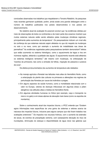 Mudança do Clima 2007: Impactos Adaptação e Vulnerabilidade 1
Josilene Ticianelli Vannuzini Ferrer INTERFACEHS
3
©INTERFACEHS – Revista de Gestão Integrada em Saúde do Trabalho e Meio Ambiente - v.2, n.5, Resenha 2, dez 2007
www.interfacehs.sp.senac.br
conclusões observadas nos trabalhos que respaldaram o Terceiro Relatório. As pesquisas
mais recentes ganharam qualidade, porém, ainda existe uma grande defasagem entre o
número de trabalhos publicados nos países desenvolvidos e nos países em
desenvolvimento.
No relatório atual de avaliação foi possível concluir que “as evidências obtidas por
meio de observações de todos os continentes e da maior parte dos oceanos mostram que
muitos sistemas naturais estão sendo afetados pelas mudanças climáticas regionais,
principalmente pelos aumentos de temperatura”. Os pesquisadores indicam um nível alto
de confiança de que sistemas naturais sejam afetados no que diz respeito às mudanças
no solo e na neve, como por exemplo o aumento de instabilidade nas áreas de
permafrost.4
As evidências registradas pelos pesquisadores também demonstram5
efeitos
que estão ocorrendo no sistema hidrológico, como o aquecimento de lagos e rios em
inúmeras regiões, afetando a qualidade das águas. O aquecimento recente está afetando
os sistemas biológicos terrestres,6
até mesmo com mudanças, na antecipação de
“eventos da primavera, tais como a emissão de folhas, migração de pássaros e postura
de ovos”.
Os efeitos já documentados dos aumentos de temperatura são relatados:
• No manejo agrícola e florestal nas latitudes mais altas do Hemisfério Norte, como
a antecipação do plantio das culturas na primavera e alterações nos regimes de
perturbação das florestas por causa de incêndios e pragas;
• Em alguns aspectos da saúde humana, como a mortalidade relacionada com o
calor na Europa, vetores de doenças infecciosas em algumas áreas e pólen
alergênico nas altitudes altas e médias do Hemisfério Norte;
• Em algumas atividades humanas no Ártico (por exemplo, caça e transporte na
neve e no gelo) e em áreas alpinas de elevação mais baixa (como os esportes de
montanha).
Sobre o conhecimento atual dos impactos futuros, o IPCC entende que “Existem
agora informações mais específicas de uma gama de sistemas e setores acerca da
natureza dos impactos futuros, inclusive para alguns campos que não foram tratados nas
avaliações anteriores”.7
Os impactos nos recursos hídricos, com o aumento da extensão
de secas, de eventos de precipitação extrema, com subseqüente elevação do risco de
inundações, diminuição do estoque e disponibilidade de água doce nas geleiras que
 