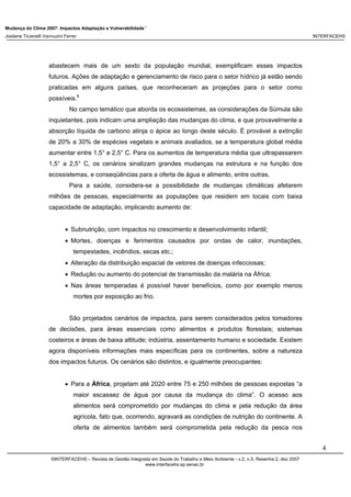 Mudança do Clima 2007: Impactos Adaptação e Vulnerabilidade 1
Josilene Ticianelli Vannuzini Ferrer INTERFACEHS
4
©INTERFACEHS – Revista de Gestão Integrada em Saúde do Trabalho e Meio Ambiente - v.2, n.5, Resenha 2, dez 2007
www.interfacehs.sp.senac.br
abastecem mais de um sexto da população mundial, exemplificam esses impactos
futuros. Ações de adaptação e gerenciamento de risco para o setor hídrico já estão sendo
praticadas em alguns países, que reconheceram as projeções para o setor como
possíveis.8
No campo temático que aborda os ecossistemas, as considerações da Súmula são
inquietantes, pois indicam uma ampliação das mudanças do clima, e que provavelmente a
absorção líquida de carbono atinja o ápice ao longo deste século. É provável a extinção
de 20% a 30% de espécies vegetais e animais avaliados, se a temperatura global média
aumentar entre 1,5° e 2,5° C. Para os aumentos de temperatura média que ultrapassarem
1,5° a 2,5° C, os cenários sinalizam grandes mudanças na estrutura e na função dos
ecossistemas, e conseqüências para a oferta de água e alimento, entre outras.
Para a saúde, considera-se a possibilidade de mudanças climáticas afetarem
milhões de pessoas, especialmente as populações que residem em locais com baixa
capacidade de adaptação, implicando aumento de:
• Subnutrição, com impactos no crescimento e desenvolvimento infantil;
• Mortes, doenças e ferimentos causados por ondas de calor, inundações,
tempestades, incêndios, secas etc.;
• Alteração da distribuição espacial de vetores de doenças infecciosas;
• Redução ou aumento do potencial de transmissão da malária na África;
• Nas áreas temperadas é possível haver benefícios, como por exemplo menos
mortes por exposição ao frio.
São projetados cenários de impactos, para serem considerados pelos tomadores
de decisões, para áreas essenciais como alimentos e produtos florestais; sistemas
costeiros e áreas de baixa altitude; indústria, assentamento humano e sociedade. Existem
agora disponíveis informações mais específicas para os continentes, sobre a natureza
dos impactos futuros. Os cenários são distintos, e igualmente preocupantes:
• Para a África, projetam até 2020 entre 75 e 250 milhões de pessoas expostas “a
maior escassez de água por causa da mudança do clima”. O acesso aos
alimentos será comprometido por mudanças do clima e pela redução da área
agrícola, fato que, ocorrendo, agravará as condições de nutrição do continente. A
oferta de alimentos também será comprometida pela redução da pesca nos
 
