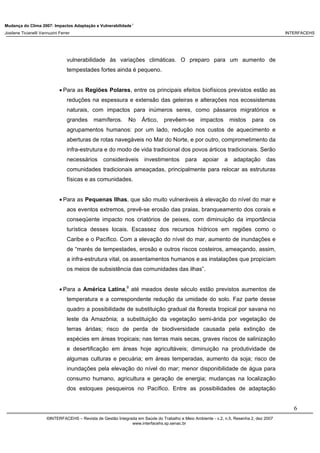 Mudança do Clima 2007: Impactos Adaptação e Vulnerabilidade 1
Josilene Ticianelli Vannuzini Ferrer INTERFACEHS
6
©INTERFACEHS – Revista de Gestão Integrada em Saúde do Trabalho e Meio Ambiente - v.2, n.5, Resenha 2, dez 2007
www.interfacehs.sp.senac.br
vulnerabilidade às variações climáticas. O preparo para um aumento de
tempestades fortes ainda é pequeno.
• Para as Regiões Polares, entre os principais efeitos biofísicos previstos estão as
reduções na espessura e extensão das geleiras e alterações nos ecossistemas
naturais, com impactos para inúmeros seres, como pássaros migratórios e
grandes mamíferos. No Ártico, prevêem-se impactos mistos para os
agrupamentos humanos: por um lado, redução nos custos de aquecimento e
aberturas de rotas navegáveis no Mar do Norte, e por outro, comprometimento da
infra-estrutura e do modo de vida tradicional dos povos árticos tradicionais. Serão
necessários consideráveis investimentos para apoiar a adaptação das
comunidades tradicionais ameaçadas, principalmente para relocar as estruturas
físicas e as comunidades.
• Para as Pequenas Ilhas, que são muito vulneráveis à elevação do nível do mar e
aos eventos extremos, prevê-se erosão das praias, branqueamento dos corais e
conseqüente impacto nos criatórios de peixes, com diminuição da importância
turística desses locais. Escassez dos recursos hídricos em regiões como o
Caribe e o Pacífico. Com a elevação do nível do mar, aumento de inundações e
de “marés de tempestades, erosão e outros riscos costeiros, ameaçando, assim,
a infra-estrutura vital, os assentamentos humanos e as instalações que propiciam
os meios de subsistência das comunidades das ilhas”.
• Para a América Latina,9
até meados deste século estão previstos aumentos de
temperatura e a correspondente redução da umidade do solo. Faz parte desse
quadro a possibilidade de substituição gradual da floresta tropical por savana no
leste da Amazônia; a substituição da vegetação semi-árida por vegetação de
terras áridas; risco de perda de biodiversidade causada pela extinção de
espécies em áreas tropicais; nas terras mais secas, graves riscos de salinização
e desertificação em áreas hoje agricultáveis; diminuição na produtividade de
algumas culturas e pecuária; em áreas temperadas, aumento da soja; risco de
inundações pela elevação do nível do mar; menor disponibilidade de água para
consumo humano, agricultura e geração de energia; mudanças na localização
dos estoques pesqueiros no Pacífico. Entre as possibilidades de adaptação
 