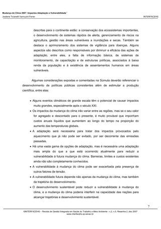 Mudança do Clima 2007: Impactos Adaptação e Vulnerabilidade 1
Josilene Ticianelli Vannuzini Ferrer INTERFACEHS
7
©INTERFACEHS – Revista de Gestão Integrada em Saúde do Trabalho e Meio Ambiente - v.2, n.5, Resenha 2, dez 2007
www.interfacehs.sp.senac.br
descritas para o continente estão: a conservação dos ecossistemas importantes,
o desenvolvimento de sistemas rápidos de alerta, gerenciamento de riscos na
agricultura, gestão nas áreas vulneráveis a inundações e secas. Também se
destaca o aprimoramento dos sistemas de vigilância para doenças. Alguns
aspectos são descritos como responsáveis por diminuir a eficácia das ações de
adaptação, entre eles, a falta de informação básica, de sistemas de
monitoramento, de capacitação e de estruturas políticas, associados à baixa
renda da população e à existência de assentamentos humanos em áreas
vulneráveis.
Algumas considerações expostas e comentadas na Súmula deverão referenciar o
desenvolvimento de políticas públicas consistentes além de estimular a produção
científica, entre elas:
• Alguns eventos climáticos de grande escala têm o potencial de causar impactos
muito grandes, especialmente após o século XXI.
• Os impactos da mudança do clima irão variar entre as regiões, mas se o seu valor
for agregado e descontado para o presente, é muito provável que imponham
custos anuais líquidos que aumentem ao longo do tempo na proporção do
aumento das temperaturas globais.
• A adaptação será necessária para tratar dos impactos provocados pelo
aquecimento que já não pode ser evitado, por ser decorrente das emissões
passadas.
• Há uma vasta gama de opções de adaptação, mas é necessária uma adaptação
mais ampla do que a que está ocorrendo atualmente para reduzir a
vulnerabilidade à futura mudança do clima. Barreiras, limites e custos existentes
ainda não são completamente conhecidos.
• A vulnerabilidade à mudança do clima pode ser exacerbada pela presença de
outros fatores de tensão.
• A vulnerabilidade futura depende não apenas da mudança do clima, mas também
da trajetória do desenvolvimento.
• O desenvolvimento sustentável pode reduzir a vulnerabilidade à mudança do
clima, e a mudança do clima poderia interferir na capacidade das nações para
alcançar trajetórias e desenvolvimento sustentável.
 