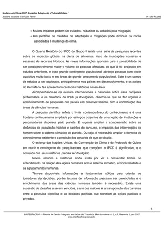 Mudança do Clima 2007: Impactos Adaptação e Vulnerabilidade 1
Josilene Ticianelli Vannuzini Ferrer INTERFACEHS
8
©INTERFACEHS – Revista de Gestão Integrada em Saúde do Trabalho e Meio Ambiente - v.2, n.5, Resenha 2, dez 2007
www.interfacehs.sp.senac.br
• Muitos impactos podem ser evitados, reduzidos ou adiados pela mitigação.
• Um portfólio de medidas de adaptação e mitigação pode diminuir os riscos
associados à mudança do clima.
O Quarto Relatório do IPCC do Grupo II relata uma série de pesquisas recentes
sobre os impactos globais na oferta de alimentos, risco de inundações costeiras e
escassez de recursos hídricos. As novas informações apontam para a possibilidade de
ser consideravelmente maior o volume de pessoas afetadas, do que já foi projetado em
estudos anteriores, e esse grande contingente populacional abrange pessoas com poder
aquisitivo muito baixo e em áreas de grande crescimento populacional. Este é um campo
de estudos a ser explorado, principalmente nos países em desenvolvimento, e os países
do Hemisfério Sul apresentam carências históricas nessa área.
Acompanhando-se os eventos internacionais e nacionais sobre essa complexa
problemática e os relatórios do IPCC já divulgados, observa-se que se faz urgente o
aprofundamento de pesquisas nos países em desenvolvimento, com a contribuição das
áreas de ciências humanas.
A pesquisa científica reflete o limite contemporâneo do conhecimento e é uma
fronteira continuamente ampliada por esforços conjuntos de uma legião de instituições e
pesquisadores dispersos pelo planeta. É urgente ampliar a compreensão sobre as
dinâmicas de população, hábitos e padrões de consumo, e impactos das intervenções do
homem sobre o sistema climático do planeta. Ou seja, é necessário ampliar a fronteira do
conhecimento existente e a precisão dos cenários de que se dispõe.
O esforço das Nações Unidas, da Convenção do Clima e do Protocolo de Quioto
em reunir o contingente de pesquisadores que compõem o IPCC é significativo, e o
conteúdo dos seus relatórios precisa ser divulgado.
Novos estudos e relatórios ainda estão por vir e desvendar limites no
entendimento da relação das ações humanas com o sistema climático, a biodiversidade e
os agrupamentos humanos.
Têm-se disponíveis informações e fundamentos sólidos para orientar os
tomadores de decisões, porém lacunas de informação precisam ser preenchidas e o
envolvimento das áreas das ciências humanas também é necessário. Existe uma
sucessão de desafios a serem vencidos, e um dos maiores é a transposição das barreiras
entre a pesquisa científica e as decisões políticas que norteiam as ações públicas e
privadas.
 