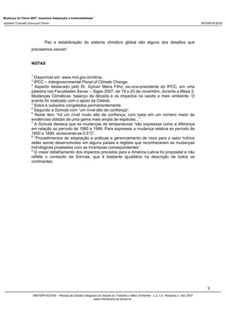 Mudança do Clima 2007: Impactos Adaptação e Vulnerabilidade 1
Josilene Ticianelli Vannuzini Ferrer INTERFACEHS
9
©INTERFACEHS – Revista de Gestão Integrada em Saúde do Trabalho e Meio Ambiente - v.2, n.5, Resenha 2, dez 2007
www.interfacehs.sp.senac.br
Paz e estabilização do sistema climático global são alguns dos desafios que
precisamos vencer!
NOTAS
1
Disponível em: www.mct.gov.br/clima.
2
IPCC – Intergovernmental Panel of Climate Change.
3
Aspecto destacado pelo Dr. Gylvan Meira Filho, ex-vice-presidente do IPCC, em uma
palestra nas Faculdades Senac – Sigas 2007, de 19 a 20 de novembro, durante a Mesa 2,
Mudanças Climáticas: balanço da década e os impactos na saúde e meio ambiente. O
evento foi realizado com o apoio da Cetesb.
4
Solos e subsolos congelados permanentemente.
5
Segundo a Súmula com “um nível alto de confiança”.
6
Neste item “há um nível muito alto de confiança, com base em um número maior de
evidências obtidas de uma gama mais ampla de espécies...”.
7
A Súmula destaca que as mudanças de temperaturas “são expressas como a diferença
em relação ao período de 1990 a 1999. Para expressar a mudança relativa ao período de
1850 a 1899, acrescenta-se 0,5°C”.
8
“Procedimentos de adaptação e práticas e gerenciamento de risco para o setor hídrico
estão sendo desenvolvidos em alguns países e regiões que reconheceram as mudanças
hidrológicas projetadas com as incertezas correspondentes”.
9
O maior detalhamento dos impactos previstos para a América Latina foi proposital e não
reflete o conteúdo da Súmula, que é bastante igualitária na descrição de todos os
continentes.
 