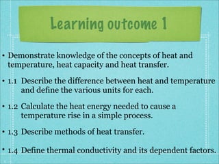 Learning outcome 1
• Demonstrate knowledge of the concepts of heat and
  temperature, heat capacity and heat transfer.
• 1.1 Describe the difference between heat and temperature
      and define the various units for each.
• 1.2 Calculate the heat energy needed to cause a
      temperature rise in a simple process.
• 1.3 Describe methods of heat transfer.

• 1.4 Define thermal conductivity and its dependent factors.
1