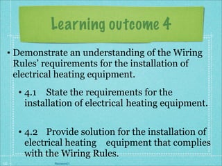 Learning outcome 4
  • Demonstrate an understanding of the Wiring
    Rules’ requirements for the installation of
    electrical heating equipment.
      • 4.1 State the requirements for the
        installation of electrical heating equipment.


      • 4.2 Provide solution for the installation of
        electrical heating equipment that complies
        with the Wiring Rules.
122           Revision01