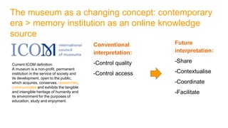 The museum as a changing concept: contemporary
era > memory institution as an online knowledge
source
Future
interpretation:
-Share
-Contextualise
-Coordinate
-Facilitate
Conventional
interpretation:
-Control quality
-Control access
Current ICOM definition:
A museum is a non-profit, permanent
institution in the service of society and
its development, open to the public,
which acquires, conserves, researches,
communicates and exhibits the tangible
and intangible heritage of humanity and
its environment for the purposes of
education, study and enjoyment.
 