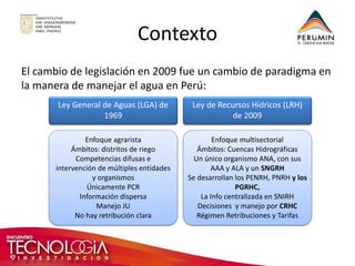 Contexto 
El cambio de legislación en 2009 fue un cambio de paradigma en la manera de manejar el agua en Perú: 
Ley General de Aguas (LGA) de 1969 
Enfoque multisectorial 
Ámbitos: Cuencas Hidrográficas 
Un único organismo ANA, con sus AAA y ALA y un SNGRH 
Se desarrollan los PENRH, PNRH y los PGRHC, 
La Info centralizada en SNIRH Decisiones y manejo por CRHC Régimen Retribuciones y Tarifas 
Ley de Recursos Hídricos (LRH) de 2009 
Enfoque agrarista 
Ámbitos: distritos de riego 
Competencias difusas e intervención de múltiples entidades y organismos 
Únicamente PCR 
Información dispersa 
Manejo JU 
No hay retribución clara  