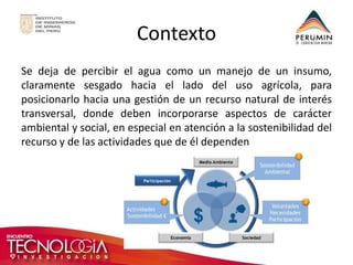 Contexto 
Se deja de percibir el agua como un manejo de un insumo, claramente sesgado hacia el lado del uso agrícola, para posicionarlo hacia una gestión de un recurso natural de interés transversal, donde deben incorporarse aspectos de carácter ambiental y social, en especial en atención a la sostenibilidad del recurso y de las actividades que de él dependen 
 