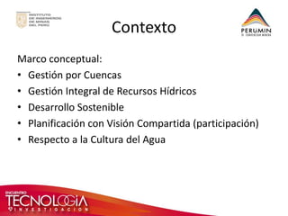 Contexto 
Marco conceptual: 
•Gestión por Cuencas 
•Gestión Integral de Recursos Hídricos 
•Desarrollo Sostenible 
•Planificación con Visión Compartida (participación) 
•Respecto a la Cultura del Agua 
 
