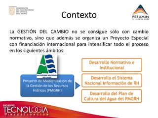 Contexto 
La GESTIÓN DEL CAMBIO no se consigue sólo con cambio normativo, sino que además se organiza un Proyecto Especial con financiación internacional para intensificar todo el proceso en los siguientes ámbitos: 
Desarrollo del Plan de Cultura del Agua del PMGRH 
Desarrollo el Sistema Nacional Información de RH 
Desarrollo Normativo e Institucional 
Proyecto de Modernización de la Gestión de los Recursos Hídricos (PMGRH)  