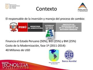 Contexto 
El responsable de la inversión y manejo del proceso de cambio: 
Financia el Estado Peruano (50%), BID (25%) y BM (25%) 
Costo de la Modernización, fase 1ª (2011-2014): 
40 Millones de USD  