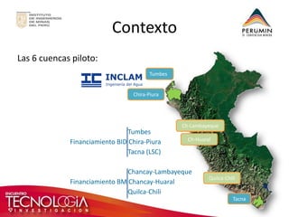 Contexto 
Las 6 cuencas piloto: 
Tumbes 
Chira-Piura 
Tacna 
Tumbes 
Financiamiento BID Chira-Piura 
Tacna (LSC) 
Chancay-Lambayeque 
Financiamiento BM Chancay-Huaral 
Quilca-Chili 
Ch-Lambayeque 
Ch-Huaral 
Quilca-Chili  