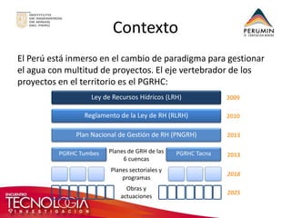 Contexto 
El Perú está inmerso en el cambio de paradigma para gestionar el agua con multitud de proyectos. El eje vertebrador de los proyectos en el territorio es el PGRHC: 
Ley de Recursos Hídricos (LRH) 
Reglamento de la Ley de RH (RLRH) 
Plan Nacional de Gestión de RH (PNGRH) 
PGRHC Tumbes 
PGRHC Tacna 
Planes sectoriales y programas 
Planes de GRH de las 6 cuencas 
2009 
2010 
2013 
2013 
2018 
Obras y actuaciones 
2025  