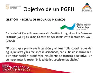 Objetivo de un PGRH 
GESTIÓN INTEGRAL DE RECURSOS HÍDRICOS 
Es La definición más aceptada de Gestión Integral de los Recursos Hídricos (GIRH) es la del Comité de Asesoramiento Técnico del GWP (2000): 
“Proceso que promueve la gestión y el desarrollo coordinados del agua, la tierra y los recursos relacionados, con el fin de maximizar el bienestar social y económico resultante de manera equitativa, sin comprometer la sostenibilidad de los ecosistemas vitales” 
 